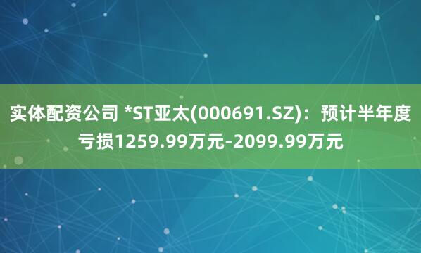 实体配资公司 *ST亚太(000691.SZ)：预计半年度亏损1259.99万元-2099.99万元