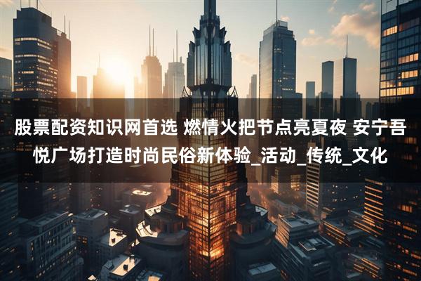 股票配资知识网首选 燃情火把节点亮夏夜 安宁吾悦广场打造时尚民俗新体验_活动_传统_文化