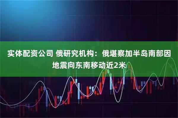 实体配资公司 俄研究机构：俄堪察加半岛南部因地震向东南移动近2米