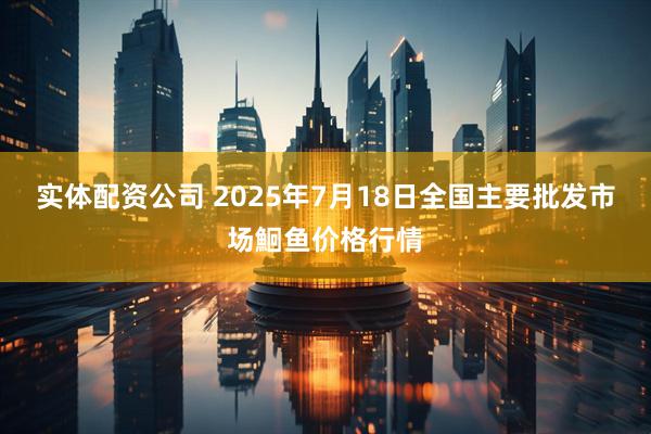 实体配资公司 2025年7月18日全国主要批发市场鮰鱼价格行情
