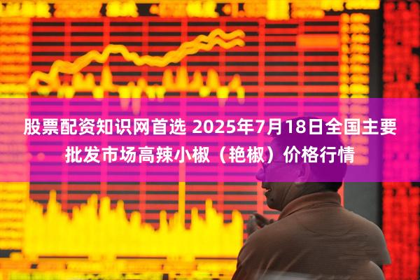 股票配资知识网首选 2025年7月18日全国主要批发市场高辣小椒（艳椒）价格行情