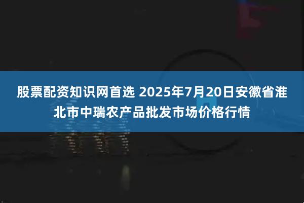 股票配资知识网首选 2025年7月20日安徽省淮北市中瑞农产品批发市场价格行情