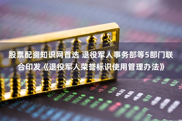 股票配资知识网首选 退役军人事务部等5部门联合印发《退役军人荣誉标识使用管理办法》
