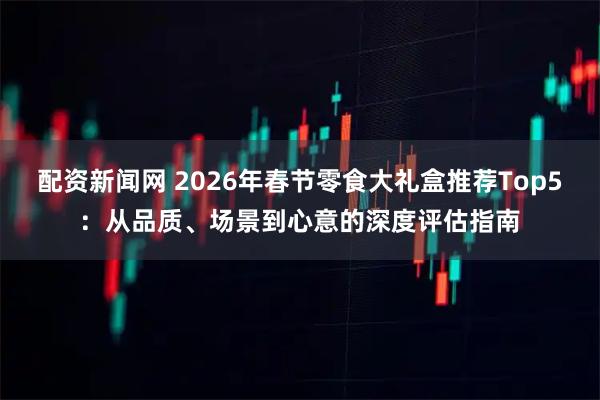 配资新闻网 2026年春节零食大礼盒推荐Top5：从品质、场景到心意的深度评估指南