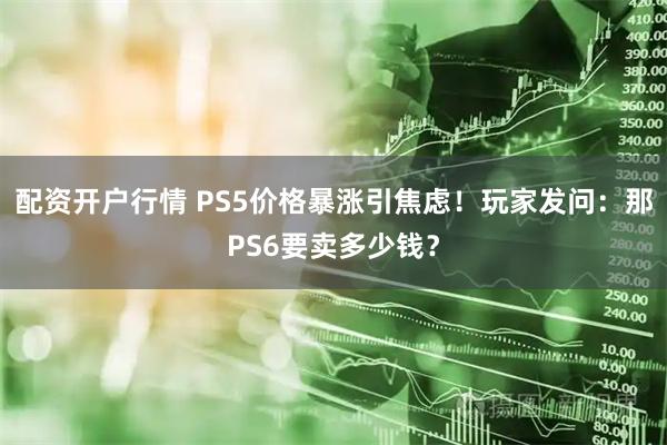 配资开户行情 PS5价格暴涨引焦虑！玩家发问：那PS6要卖多少钱？