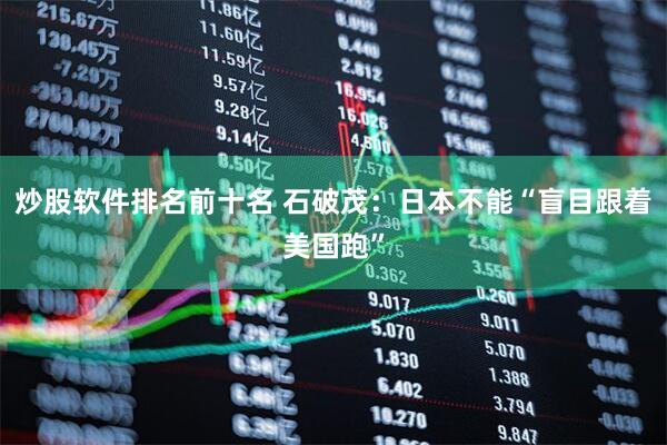 炒股软件排名前十名 石破茂：日本不能“盲目跟着美国跑”