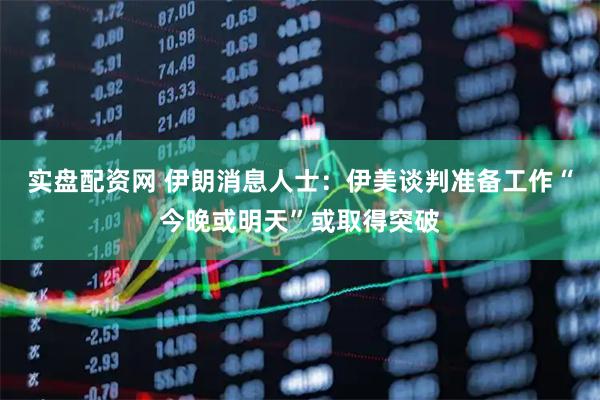 实盘配资网 伊朗消息人士：伊美谈判准备工作“今晚或明天”或取得突破
